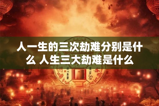 人一生的三次劫难分别是什么 人生三大劫难是什么