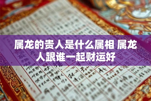 属龙的贵人是什么属相 属龙人跟谁一起财运好 属龙的贵人是什么属相 属龙人跟谁一起财运好