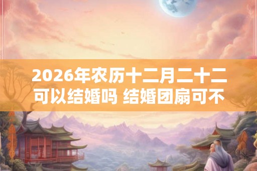 2026年农历十二月二十二可以结婚吗 结婚团扇可不可以送人