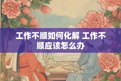 工作不顺如何化解 工作不顺应该怎么办