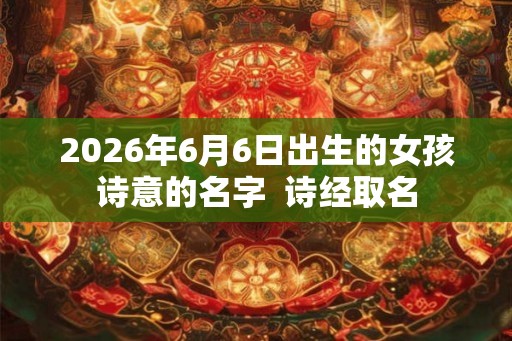 2026年6月6日出生的女孩诗意的名字  诗经取名