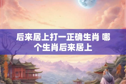 后来居上打一正确生肖 哪个生肖后来居上