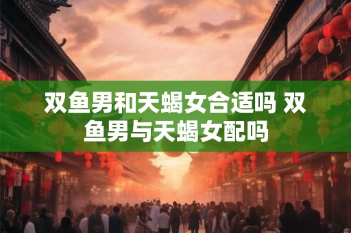 双鱼男和天蝎女合适吗 双鱼男与天蝎女配吗 双鱼男和天蝎女合适吗 双鱼男与天蝎女配吗