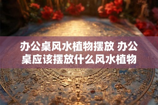 办公桌风水植物摆放 办公桌应该摆放什么风水植物
