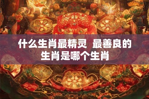 什么生肖最精灵  最善良的生肖是哪个生肖