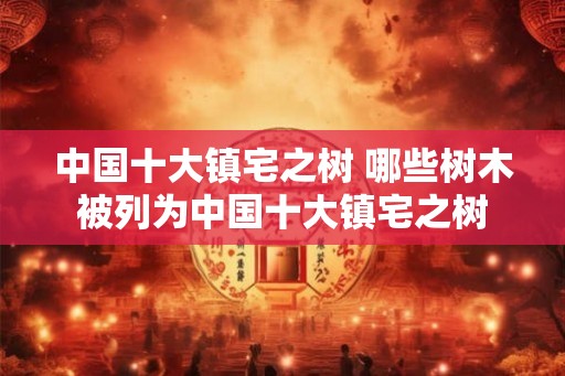 中国十大镇宅之树 哪些树木被列为中国十大镇宅之树 中国十大镇宅之树 哪些树木被列为中国十大镇宅之树