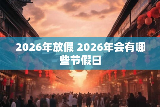 2026年放假 2026年会有哪些节假日 2026年放假 2026年会有哪些节假日