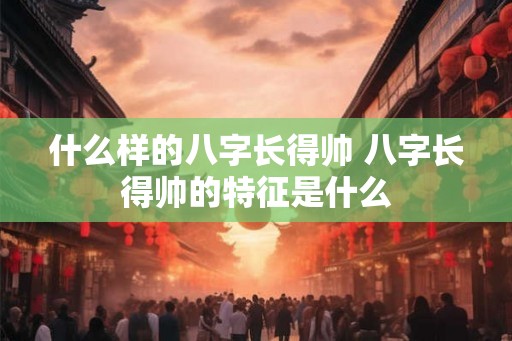 什么样的八字长得帅 八字长得帅的特征是什么