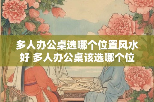 多人办公桌选哪个位置风水好 多人办公桌该选哪个位置的风水好