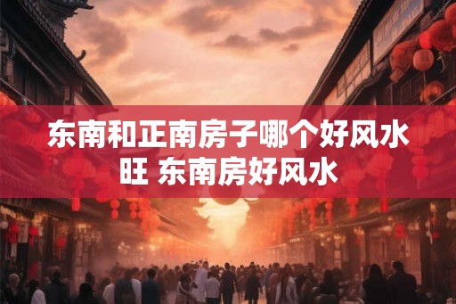 东南和正南房子哪个好风水旺 东南房好风水