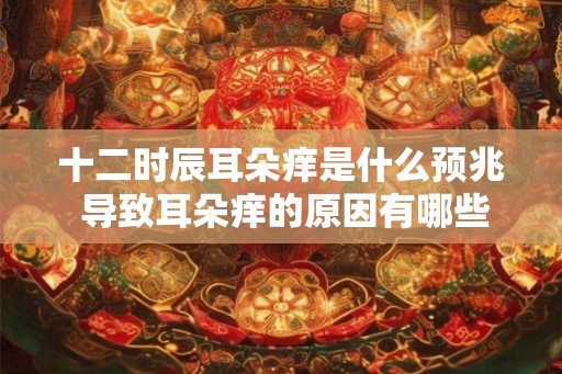 十二时辰耳朵痒是什么预兆 导致耳朵痒的原因有哪些