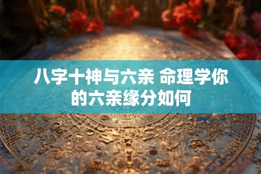 八字十神与六亲 命理学你的六亲缘分如何