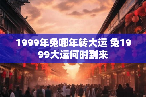 1999年兔哪年转大运 兔1999大运何时到来