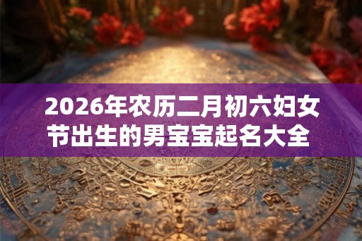 2026年农历二月初六妇女节出生的男宝宝起名大全  应该起什么名 字