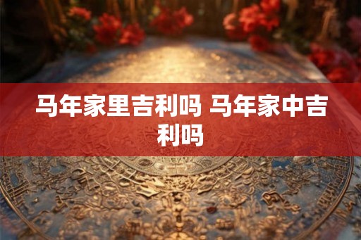 马年家里吉利吗 马年家中吉利吗