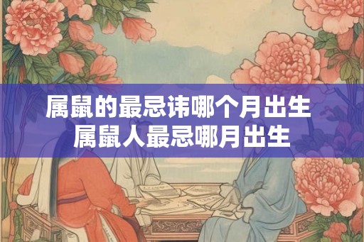 属鼠的最忌讳哪个月出生 属鼠人最忌哪月出生 属鼠的最忌讳哪个月出生 属鼠人最忌哪月出生
