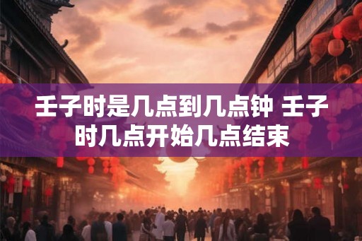 壬子时是几点到几点钟 壬子时几点开始几点结束