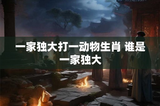 一家独大打一动物生肖 谁是一家独大 一家独大打一动物生肖 谁是一家独大
