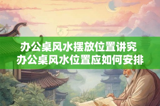办公桌风水摆放位置讲究 办公桌风水位置应如何安排