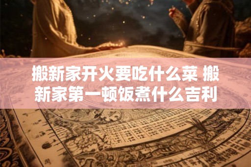 搬新家开火要吃什么菜 搬新家第一顿饭煮什么吉利