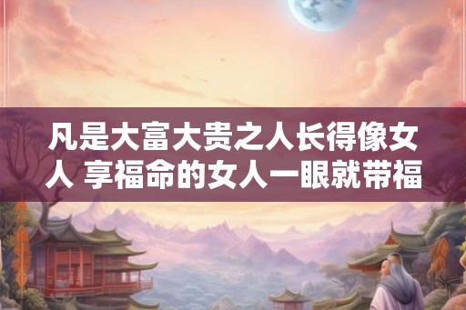 凡是大富大贵之人长得像女人 享福命的女人一眼就带福相