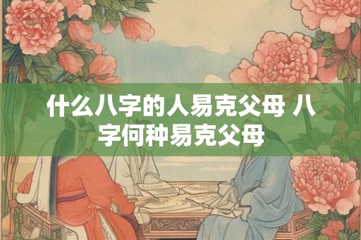 什么八字的人易克父母 八字何种易克父母