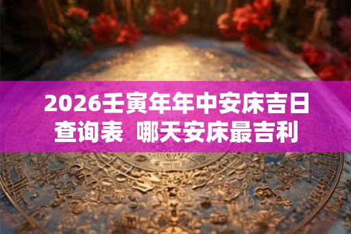 2026壬寅年年中安床吉日查询表  哪天安床最吉利