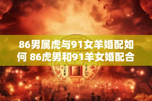 86男属虎与91女羊婚配如何 86虎男和91羊女婚配合适吗