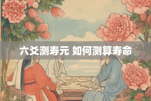 六爻测寿元 如何测算寿命 六爻测寿元 如何测算寿命