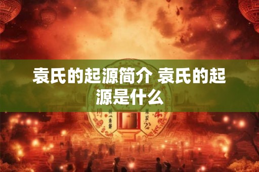 袁氏的起源简介 袁氏的起源是什么 袁氏的起源简介 袁氏的起源是什么