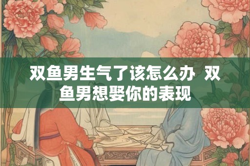 双鱼男生气了该怎么办  双鱼男想娶你的表现