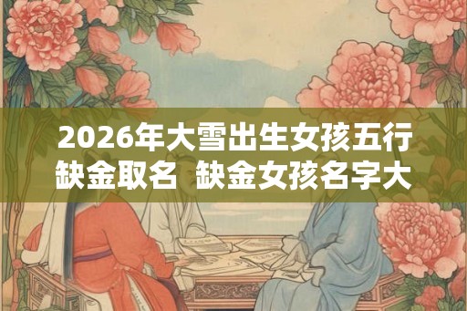 2026年大雪出生女孩五行缺金取名 缺金女孩名字大全免费 2026年大雪出生女孩五行缺金取名 缺金女孩名字大全免费