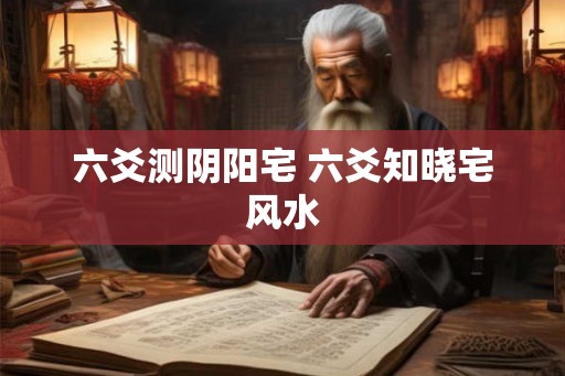 六爻测阴阳宅 六爻知晓宅风水