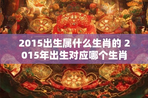 2015出生属什么生肖的 2015年出生对应哪个生肖