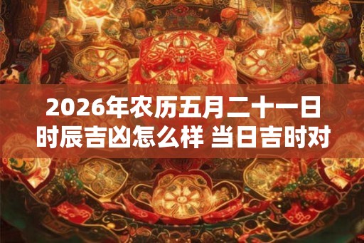 2026年农历五月二十一日时辰吉凶怎么样 当日吉时对应宜忌