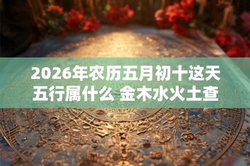 2026年农历五月初十这天五行属什么 金木水火土查询