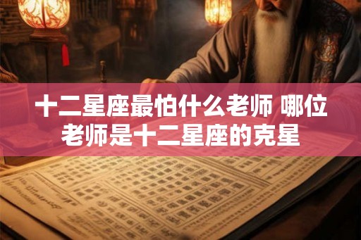 十二星座最怕什么老师 哪位老师是十二星座的克星