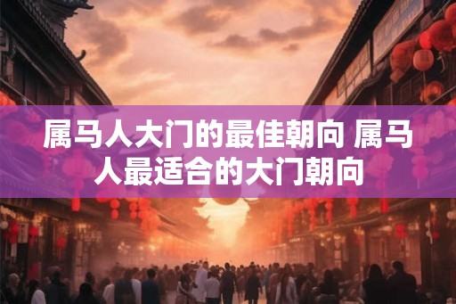 属马人大门的最佳朝向 属马人最适合的大门朝向