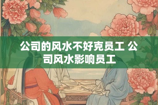 公司的风水不好克员工 公司风水影响员工