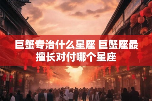 巨蟹专治什么星座 巨蟹座最擅长对付哪个星座 巨蟹专治什么星座 巨蟹座最擅长对付哪个星座