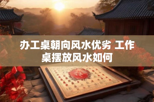 办工桌朝向风水优劣 工作桌摆放风水如何