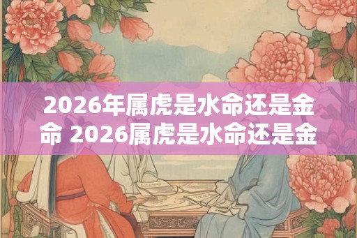 2026年属虎是水命还是金命 2026属虎是水命还是金命