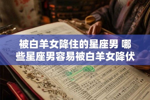 被白羊女降住的星座男 哪些星座男容易被白羊女降伏