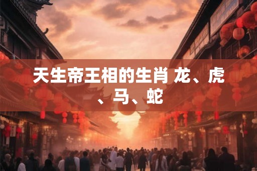 天生帝王相的生肖 龙、虎、马、蛇 天生帝王相的生肖 龙、虎、马、蛇