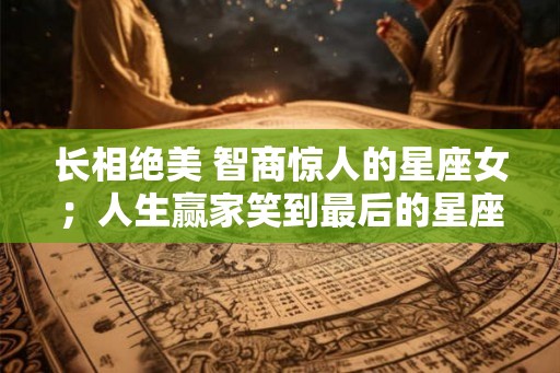 长相绝美 智商惊人的星座女；人生赢家笑到最后的星座