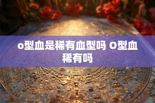 o型血是稀有血型吗 O型血稀有吗 o型血是稀有血型吗 O型血稀有吗