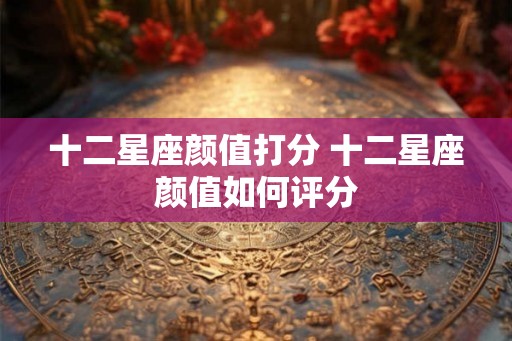 十二星座颜值打分 十二星座颜值如何评分 十二星座颜值打分 十二星座颜值如何评分