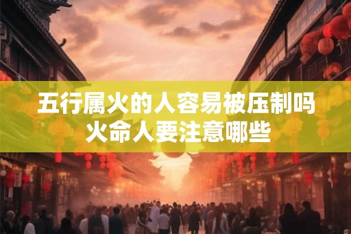 五行属火的人容易被压制吗 火命人要注意哪些 五行属火的人容易被压制吗 火命人要注意哪些