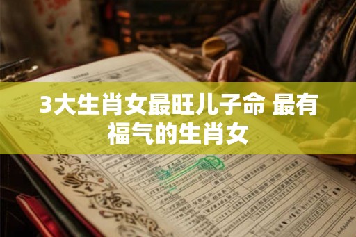 3大生肖女最旺儿子命 最有福气的生肖女