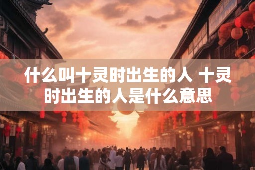 什么叫十灵时出生的人 十灵时出生的人是什么意思